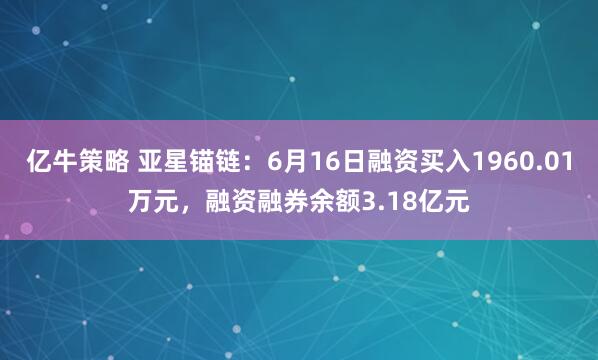 亿牛策略 亚星锚链：6月16日融资买入1960.01万元，融资融券余额3.18亿元