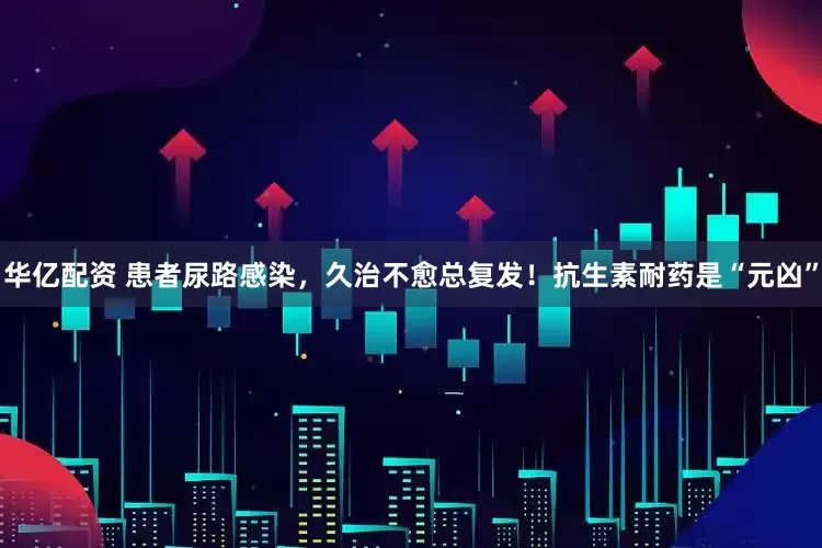 华亿配资 患者尿路感染，久治不愈总复发！抗生素耐药是“元凶”