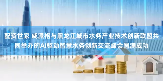 配资世家 威派格与黑龙江城市水务产业技术创新联盟共同举办的AI驱动智慧水务创新交流峰会圆满成功