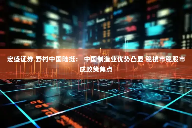 宏盛证券 野村中国陆挺： 中国制造业优势凸显 稳楼市稳股市成政策焦点