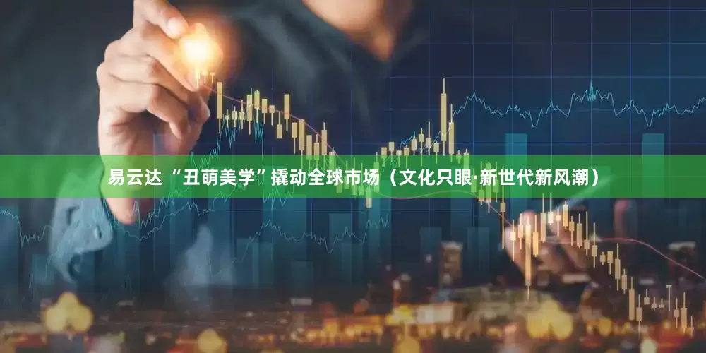 易云达 “丑萌美学”撬动全球市场（文化只眼·新世代新风潮）
