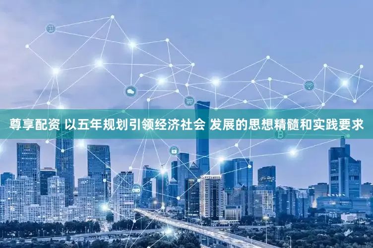 尊享配资 以五年规划引领经济社会 发展的思想精髓和实践要求