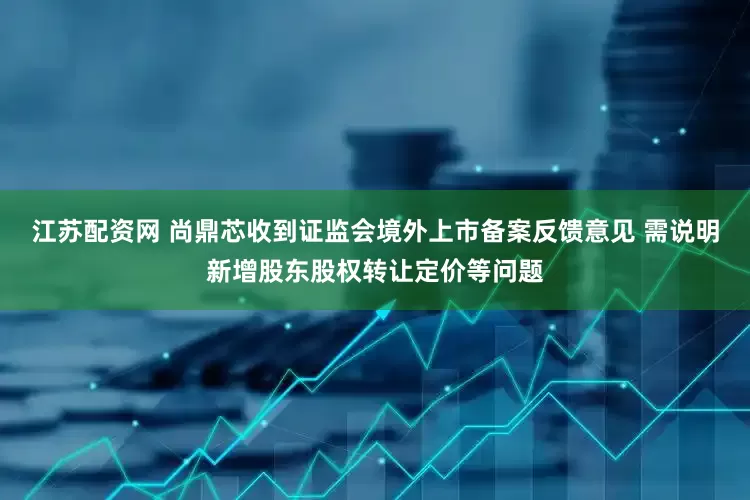 江苏配资网 尚鼎芯收到证监会境外上市备案反馈意见 需说明新增股东股权转让定价等问题