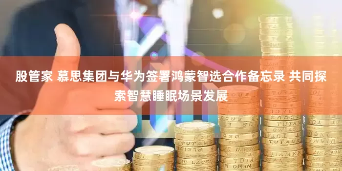 股管家 慕思集团与华为签署鸿蒙智选合作备忘录 共同探索智慧睡眠场景发展