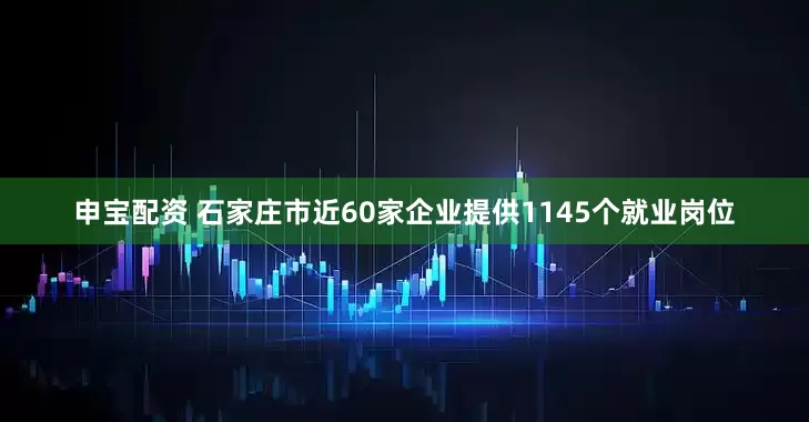 申宝配资 石家庄市近60家企业提供1145个就业岗位