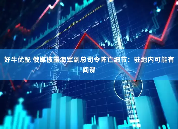 好牛优配 俄媒披露海军副总司令阵亡细节：驻地内可能有间谍