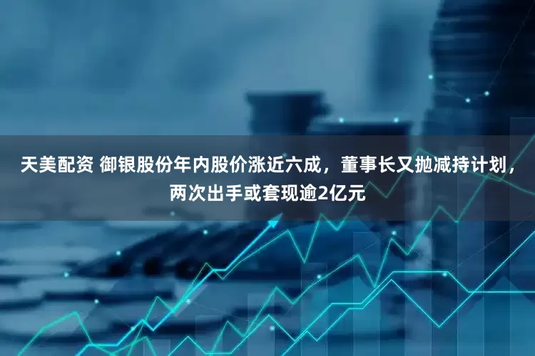 天美配资 御银股份年内股价涨近六成，董事长又抛减持计划，两次出手或套现逾2亿元
