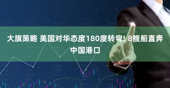 大旗策略 美国对华态度180度转弯! 8艘船直奔中国港口