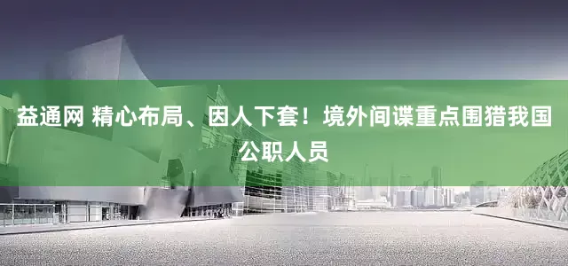 益通网 精心布局、因人下套！境外间谍重点围猎我国公职人员