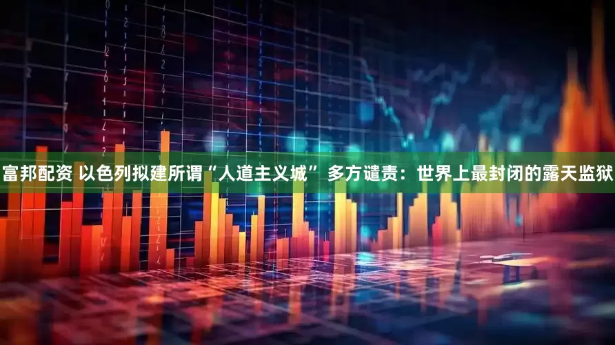 富邦配资 以色列拟建所谓“人道主义城” 多方谴责：世界上最封闭的露天监狱
