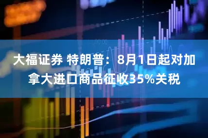 大福证券 特朗普：8月1日起对加拿大进口商品征收35%关税