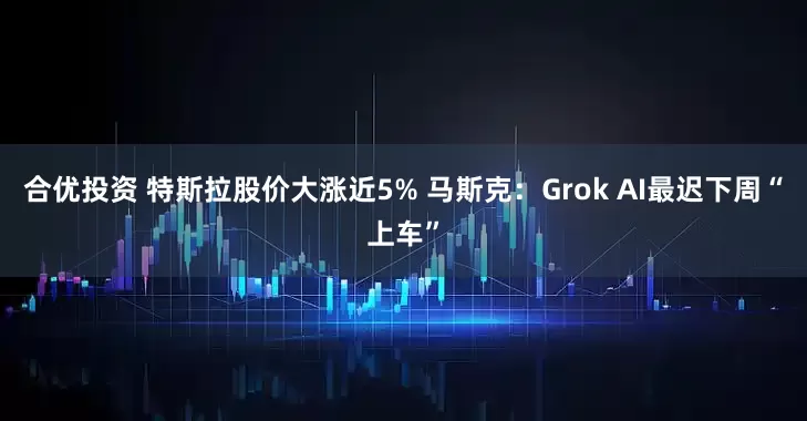 合优投资 特斯拉股价大涨近5% 马斯克：Grok AI最迟下周“上车”