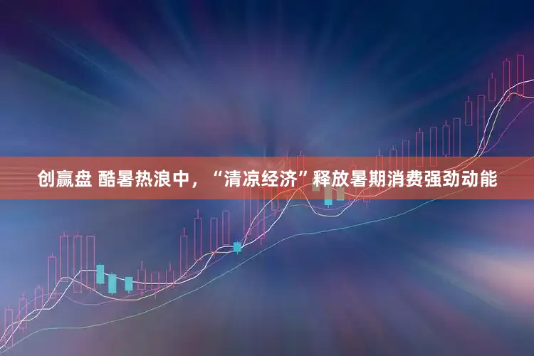 创赢盘 酷暑热浪中，“清凉经济”释放暑期消费强劲动能