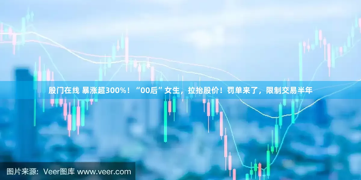 股门在线 暴涨超300%！“00后”女生，拉抬股价！罚单来了，限制交易半年