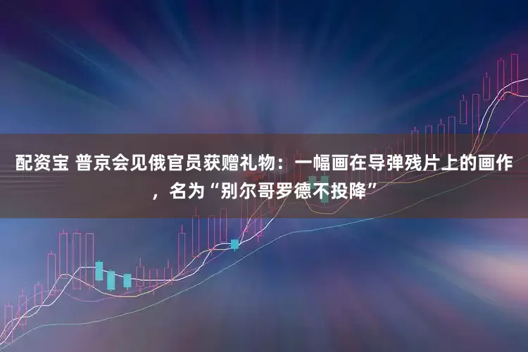 配资宝 普京会见俄官员获赠礼物：一幅画在导弹残片上的画作，名为“别尔哥罗德不投降”