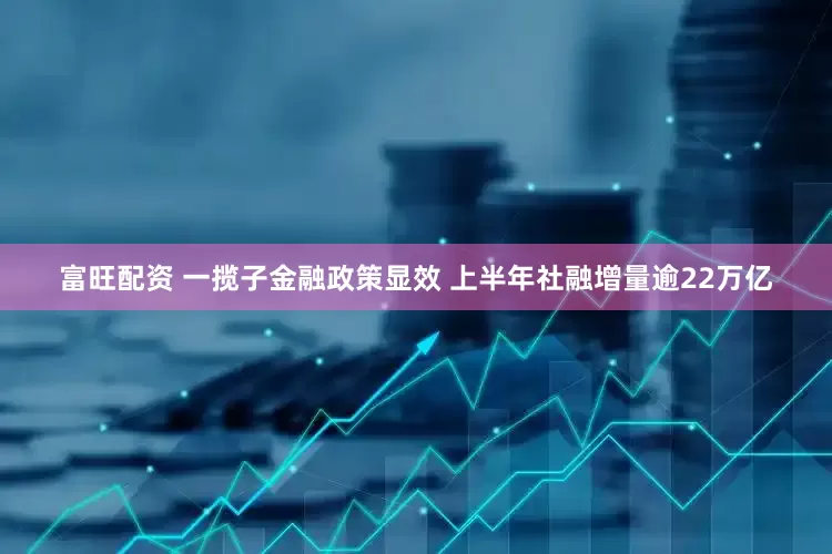 富旺配资 一揽子金融政策显效 上半年社融增量逾22万亿