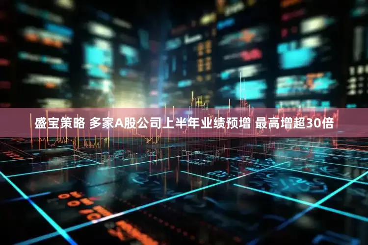 盛宝策略 多家A股公司上半年业绩预增 最高增超30倍