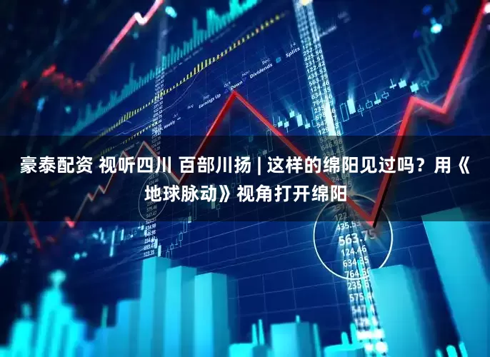 豪泰配资 视听四川 百部川扬 | 这样的绵阳见过吗？用《地球脉动》视角打开绵阳