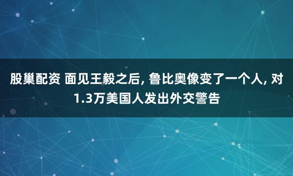 股巢配资 面见王毅之后, 鲁比奥像变了一个人, 对1.3万美国人发出外交警告