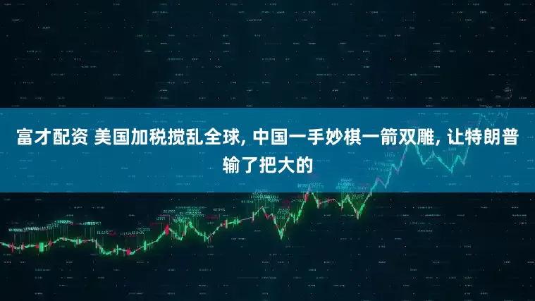 富才配资 美国加税搅乱全球, 中国一手妙棋一箭双雕, 让特朗普输了把大的