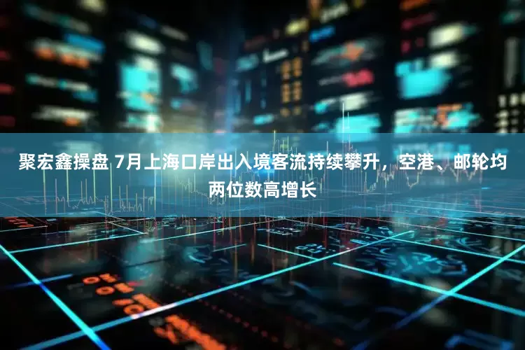 聚宏鑫操盘 7月上海口岸出入境客流持续攀升，空港、邮轮均两位数高增长