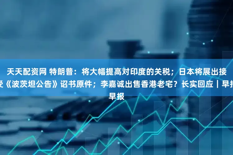 天天配资网 特朗普：将大幅提高对印度的关税；日本将展出接受《波茨坦公告》诏书原件；李嘉诚出售香港老宅？长实回应｜早报