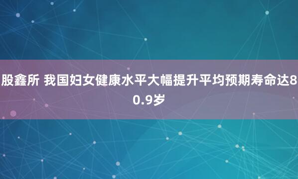 股鑫所 我国妇女健康水平大幅提升 平均预期寿命达80.9岁