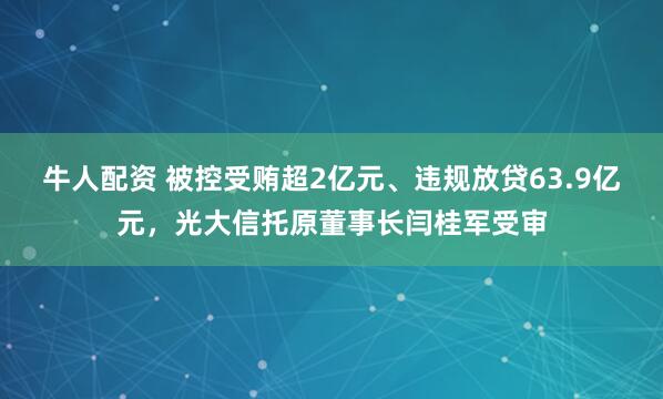 牛人配资 被控受贿超2亿元、违规放贷63.9亿元,光大信托原董事长闫桂军受审